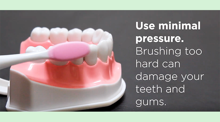 Use minimal pressure. Brushing too hard can damage your teeth and gums.